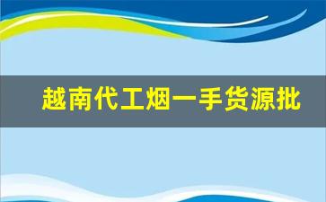 越南代工烟一手货源批发微信-广西越南代工烟批发