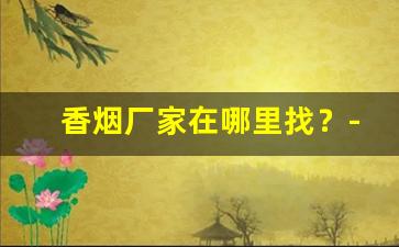 香烟厂家在哪里找？-香烟全国招商