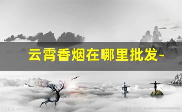 云霄香烟在哪里批发-云霄香烟官方批发地址