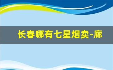 长春哪有七星烟卖-廊坊哪里卖七星烟