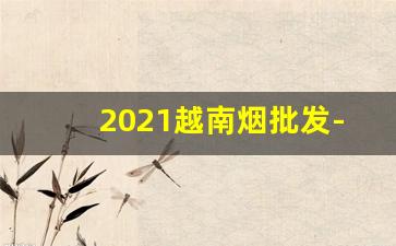 2021越南烟批发-越南烟批发100元一斤
