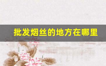 批发烟丝的地方在哪里啊-烟丝市场哪里有卖
