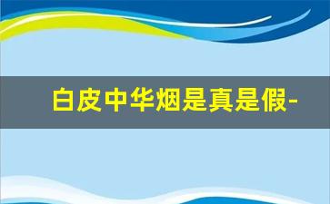 白皮中华烟是真是假-白皮中华烟的真假辨别方法