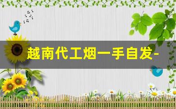 越南代工烟一手自发-国内哪种烟在越南代工