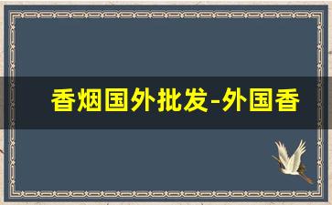 香烟国外批发-外国香烟在哪里上货