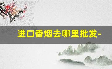 进口香烟去哪里批发-进口香烟批发哪里最便宜