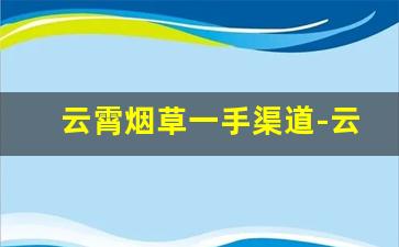 云霄烟草一手渠道-云霄烟草官方价格