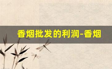 香烟批发的利润-香烟批发挣钱吗