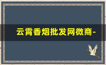 云霄香烟批发网微商-云霄香烟在哪里经销