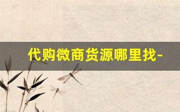 代购微商货源哪里找-微商货源是正规渠道进货
