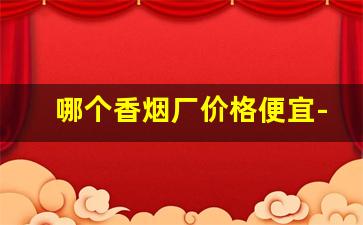 哪个香烟厂价格便宜-哪个省香烟价格最便宜