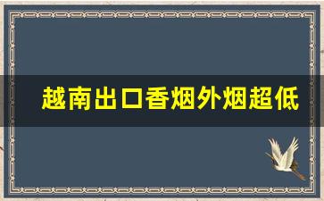 越南出口香烟外烟超低价批发-越南香烟的价格区间是怎样的