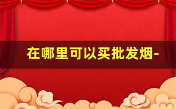 在哪里可以买批发烟-专门批发烟的地方
