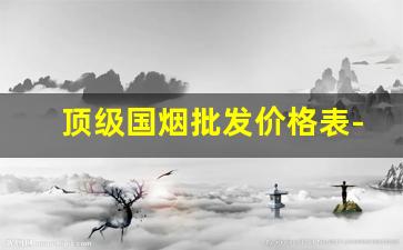顶级国烟批发价格表-各种高档烟价格和档次