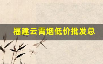 福建云霄烟低价批发总仓-现在云霄烟都在哪里销售
