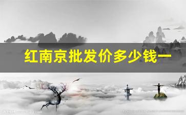 红南京批发价多少钱一条2023-南京红南京多少钱一条最新价格
