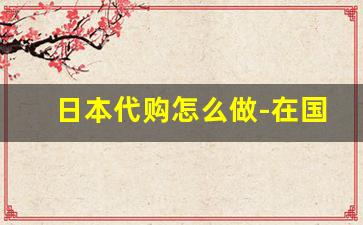 日本代购怎么做-在国内做日本代购