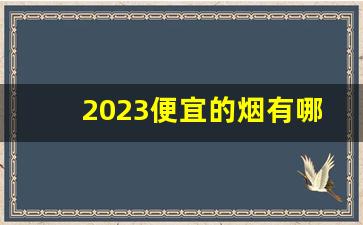 2023便宜的烟有哪些-2024价格稳定的烟