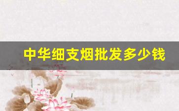 中华细支烟批发多少钱-中华细支烟多少钱一条行情