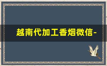 越南代加工香烟微信-越南代加工烟供货商