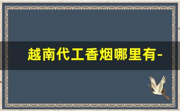 越南代工香烟哪里有-越南代工香烟便宜吗多少钱